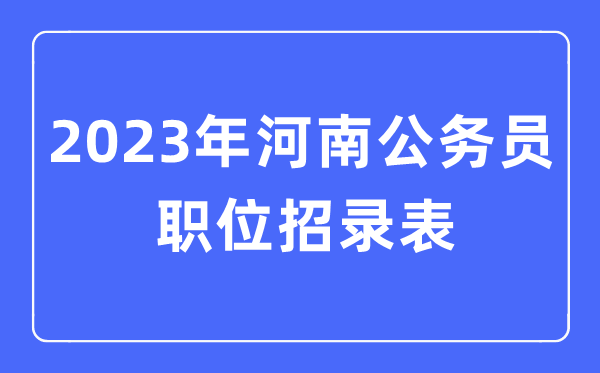 2023年河南公事员职位招录表,河南公事员报考岗亭表