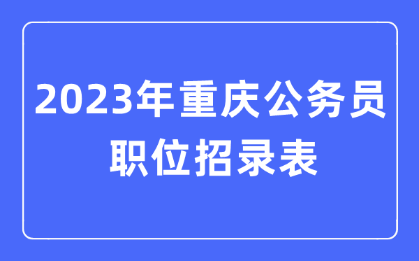 2023年重庆公事员职位招录表,重庆公事员报考岗亭表