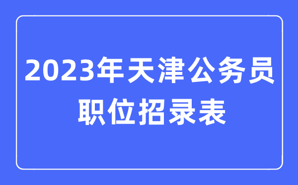 2023年天津公事员职位招录表,天津公事员报考岗亭表