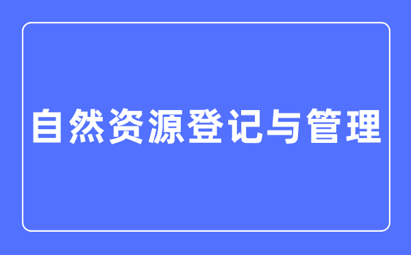 天然资本挂号与办理专业首要学甚么,天然资本挂号与办理专业的失业标的目的和远景阐发