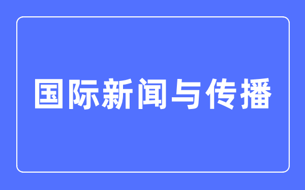 国际消息与传布专业首要学甚么,国际消息与传布专业的失业标的目的和远景阐发