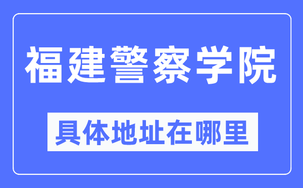 福建差人学院详细地点在那里,在哪一个都会，哪一个区？