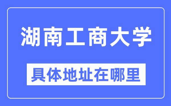 湖南工商大学详细地点在那里,在哪一个都会，哪一个区？