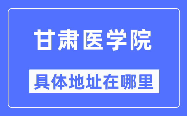 甘肃医学院详细地点在那里,在哪一个都会，哪一个区？