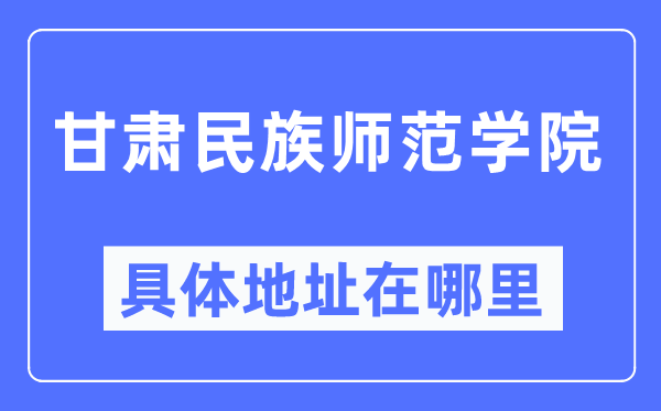 甘肃民族师范学院详细地点在那里,在哪一个都会，哪一个区？
