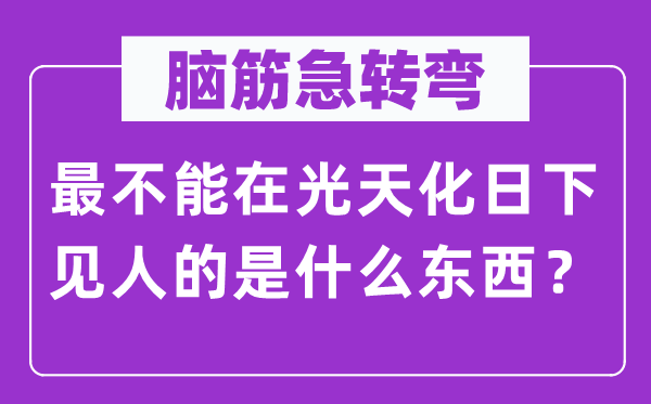 脑子急转弯：最不能在青天白日下见人的是甚么东西？