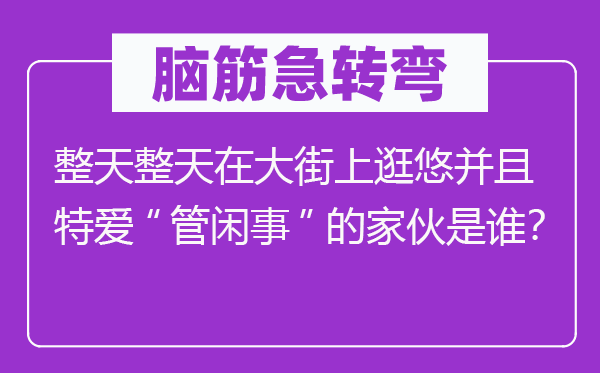 脑子急转弯:成天成天在大巷上逛悠并且特爱“管正事”的家伙是谁?