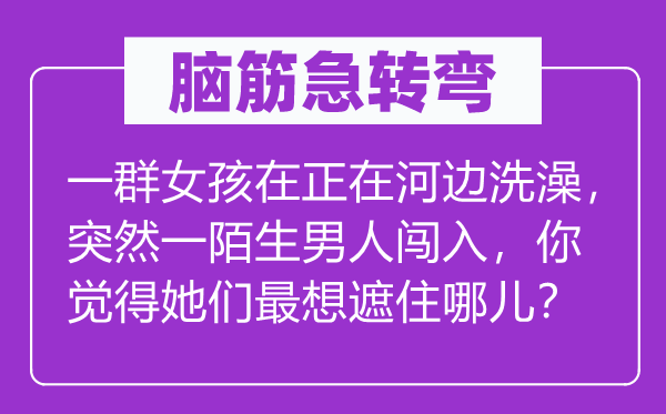 脑子急转弯:一群女孩在正在河滨沐浴,俄然一目生汉子突入,你感觉她们最想遮住哪儿?