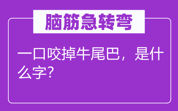 脑子急转弯：一口咬掉牛尾巴，是甚么字？