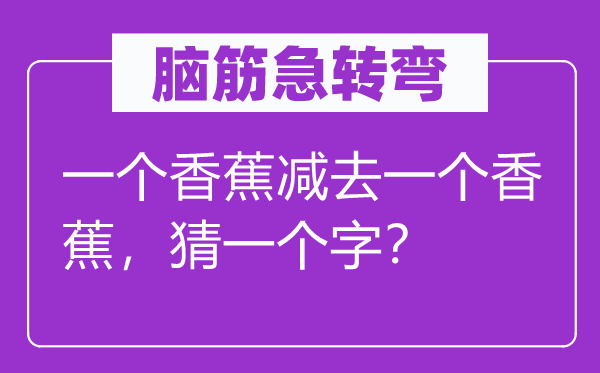 脑子急转弯:一个香蕉减去一个香蕉,猜一个字?