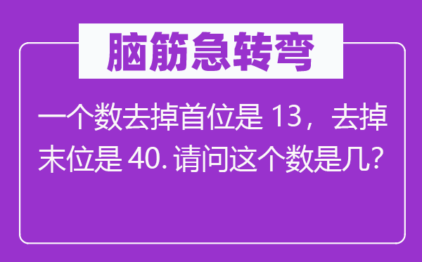 脑子急转弯：一个数去掉首位是13，去掉末位是40.叨教这个数是几？