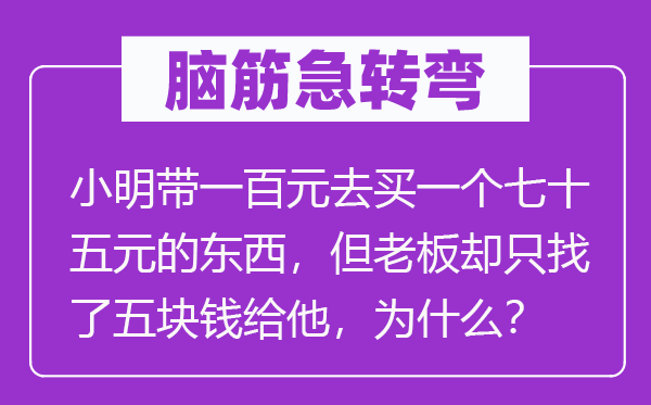 脑子急转弯：小明带一百元去买一个七十五元的东西，但老板却只找了五块钱给他，为甚么？