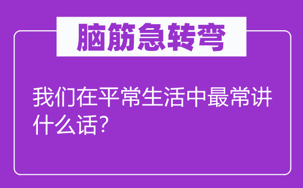 脑子急转弯：咱们在泛泛糊口中最常讲甚么话？