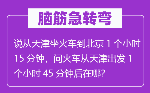 脑子急转弯：说从天津坐火车到北京1个小时15分钟，问火车从天津动身1个小时45分钟后在哪？