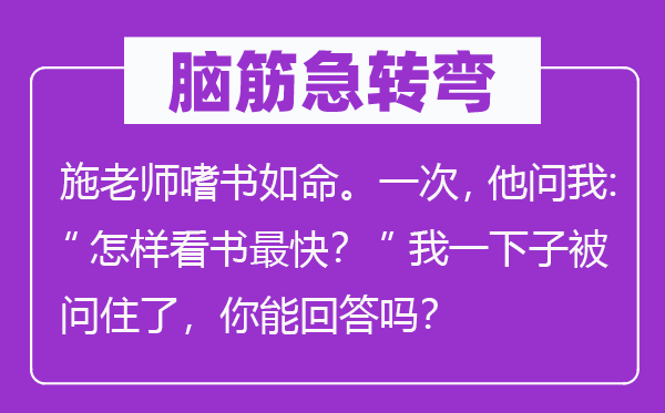 脑子急转弯:施教员嗜书如命。一次,他问我:“若何看书最快?”我一下子被问住了,你能回覆吗?