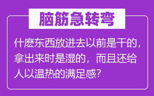 脑子急转弯:什麽东西放出来之前是干的,拿出来时是湿的,并且还给人以温热的知足感?