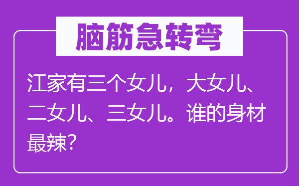 脑子急转弯：江家有三个女儿，大女儿、二女儿、三女儿。谁的身段最辣？
