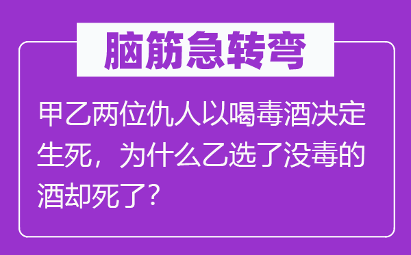 脑子急转弯：甲乙两位敌人以喝鸩酒决议存亡，为甚么乙选了没毒的酒却死了？