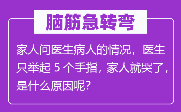 脑子急转弯：家人问大夫病人的环境，大夫只举起5个手指， 家人就哭了，是甚么缘由呢？