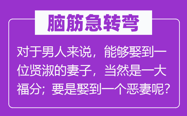 脑子急转弯:对汉子来讲,能够或许或许或许娶到一名贤淑的老婆,固然是一大福气;如果娶到一个泼妇呢?