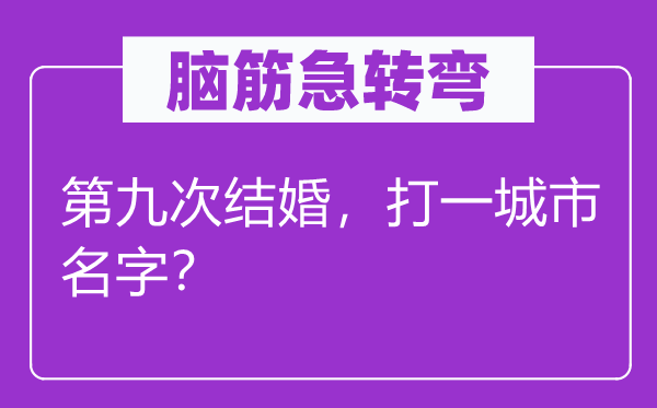 脑子急转弯：第九次成婚，打一城市名字？