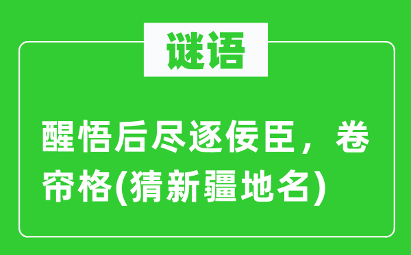 谜语:觉悟后尽逐佞臣,卷帘格(猜新疆地名)