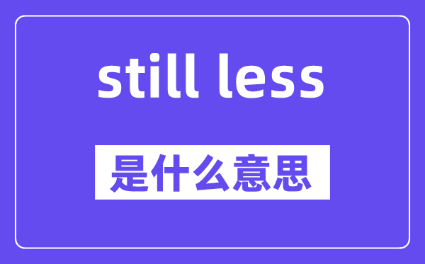 still less是甚么意义,中文翻译是甚么