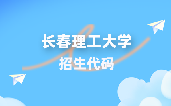长春理工大学招生代码是几多?附专业代码对比表(2026年参考)
