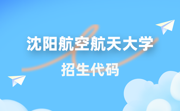 沈阳航空航天大学招生代码是几多？附专业代码对比表(2026年参考)