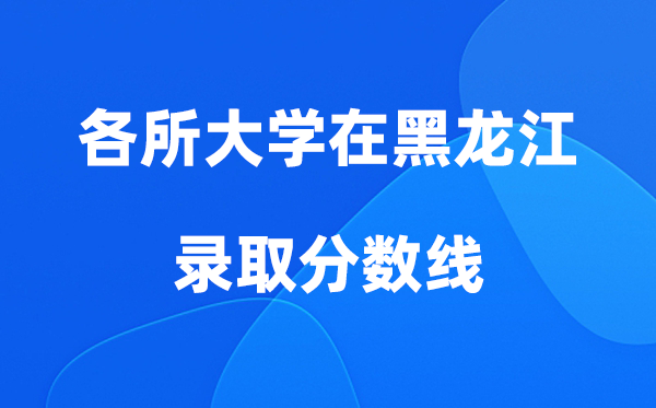各所大学在黑龙江登科分数线及位次一览表（2026参考）